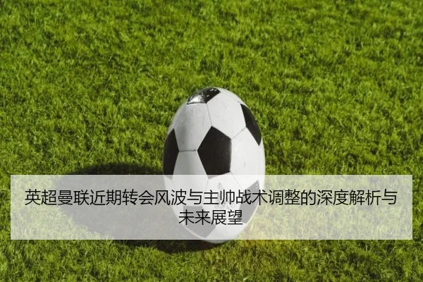 英超曼联近期转会风波与主帅战术调整的深度解析与未来展望
